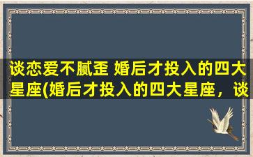 谈恋爱不腻歪 婚后才投入的四大星座(婚后才投入的四大星座，谈恋爱不腻歪)